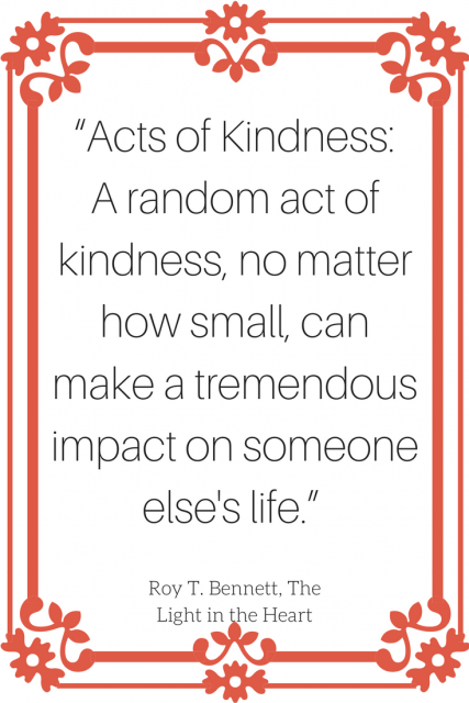 “Acts of Kindness: A random act of kindness, no matter how small, can make a tremendous impact on someone else's life.” 
